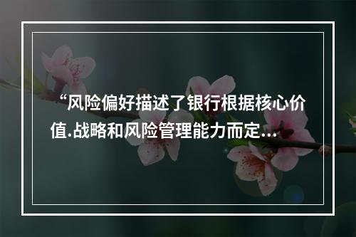 “风险偏好描述了银行根据核心价值.战略和风险管理能力而定的银