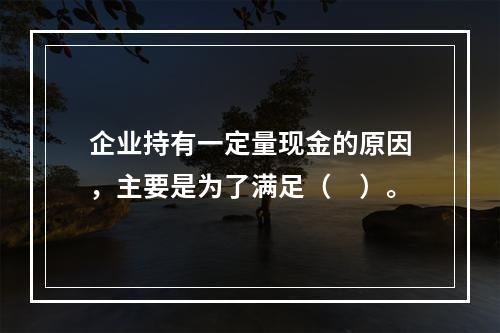 企业持有一定量现金的原因，主要是为了满足（　）。