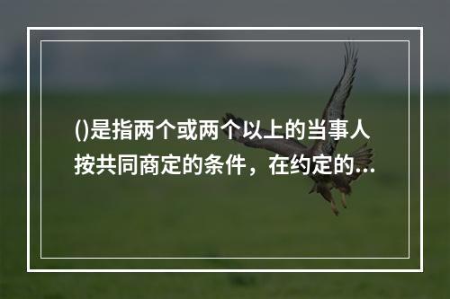 ()是指两个或两个以上的当事人按共同商定的条件，在约定的时间