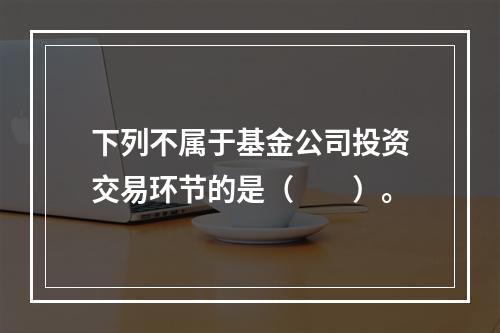 下列不属于基金公司投资交易环节的是（　　）。