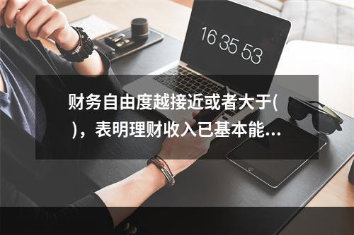 财务自由度越接近或者大于(   )，表明理财收入已基本能够覆