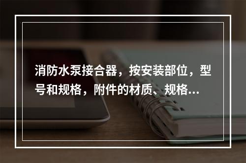 消防水泵接合器，按安装部位，型号和规格，附件的材质、规格以“