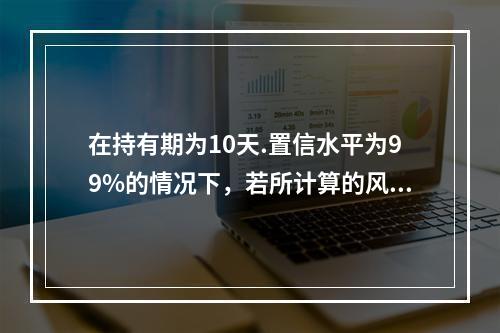 在持有期为10天.置信水平为99%的情况下，若所计算的风险价