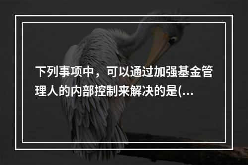 下列事项中，可以通过加强基金管理人的内部控制来解决的是()。