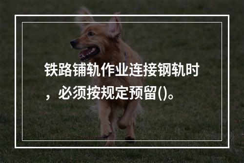 铁路铺轨作业连接钢轨时，必须按规定预留()。