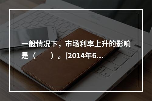 一般情况下，市场利率上升的影响是（　　）。[2014年6月真