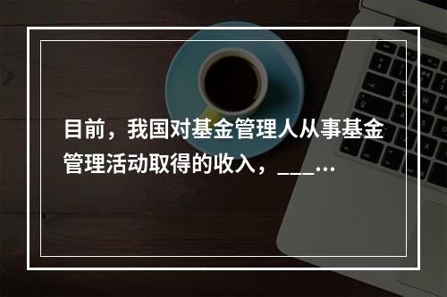 目前，我国对基金管理人从事基金管理活动取得的收入，_____