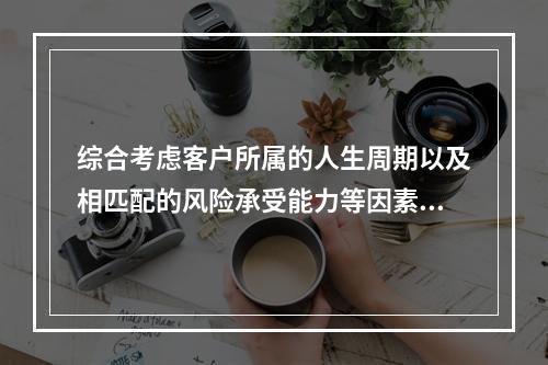 综合考虑客户所属的人生周期以及相匹配的风险承受能力等因素，向