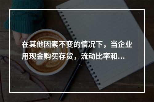 在其他因素不变的情况下，当企业用现金购买存货，流动比率和速动