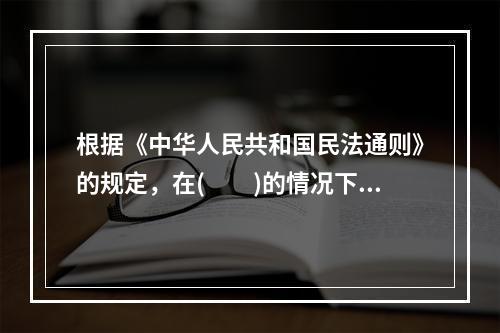 根据《中华人民共和国民法通则》的规定，在(　　)的情况下，委