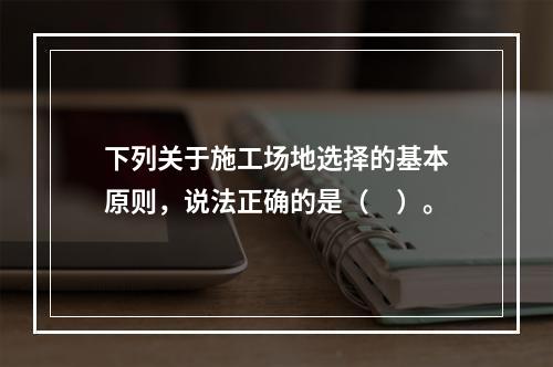 下列关于施工场地选择的基本原则，说法正确的是（　）。