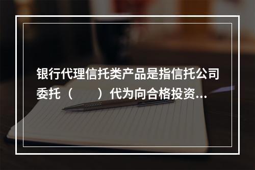 银行代理信托类产品是指信托公司委托（　　）代为向合格投资者推