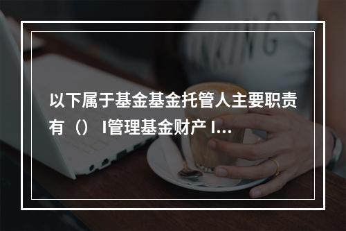 以下属于基金基金托管人主要职责有（） I管理基金财产 II按