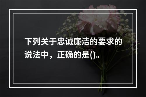 下列关于忠诚廉洁的要求的说法中，正确的是()。