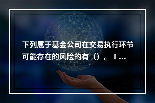 下列属于基金公司在交易执行环节可能存在的风险的有（）。Ⅰ.交