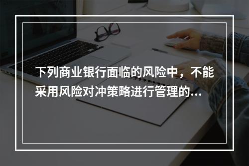 下列商业银行面临的风险中，不能采用风险对冲策略进行管理的是（