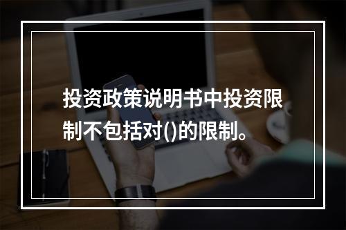 投资政策说明书中投资限制不包括对()的限制。