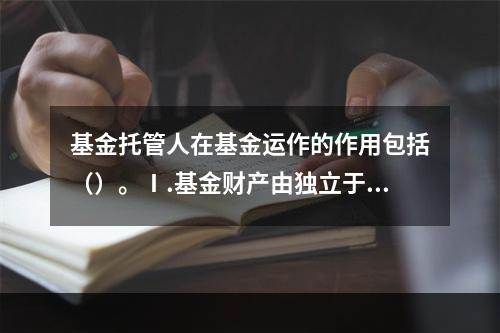 基金托管人在基金运作的作用包括（）。Ⅰ.基金财产由独立于基金