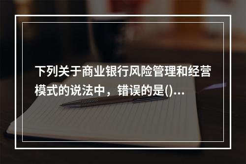 下列关于商业银行风险管理和经营模式的说法中，错误的是()。