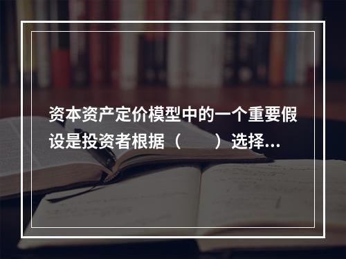 资本资产定价模型中的一个重要假设是投资者根据（　　）选择证券