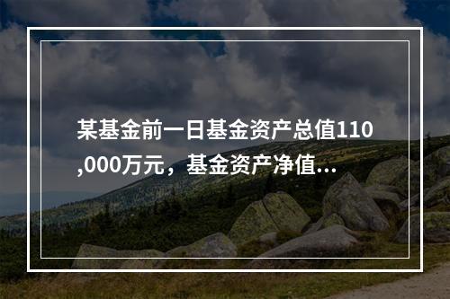 某基金前一日基金资产总值110,000万元，基金资产净值为1