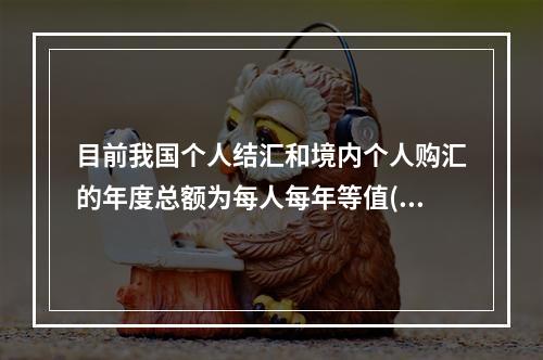 目前我国个人结汇和境内个人购汇的年度总额为每人每年等值()万