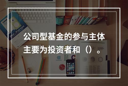 公司型基金的参与主体主要为投资者和（）。