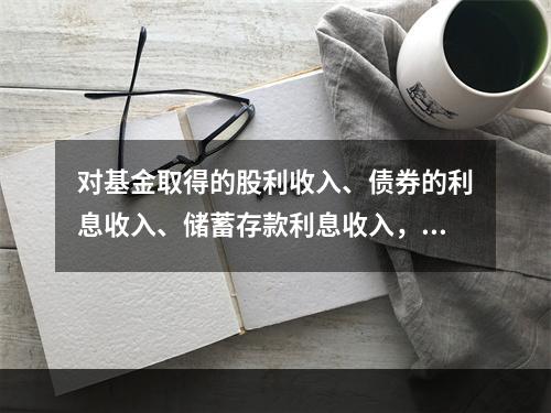 对基金取得的股利收入、债券的利息收入、储蓄存款利息收入，由上