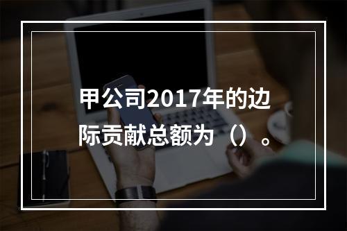 甲公司2017年的边际贡献总额为（）。