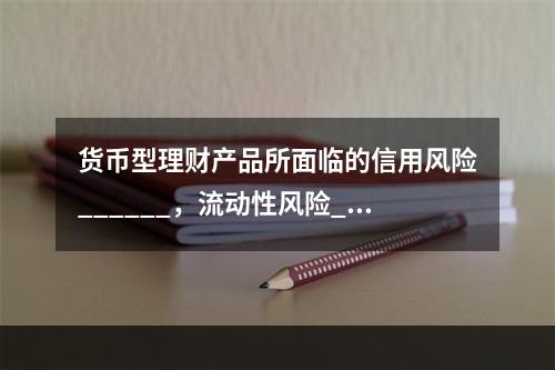 货币型理财产品所面临的信用风险______，流动性风险___