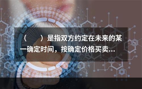 （　　）是指双方约定在未来的某一确定时间，按确定价格买卖一定