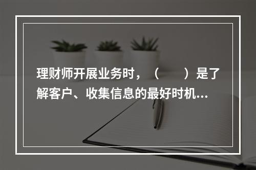 理财师开展业务时，（　　）是了解客户、收集信息的最好时机。