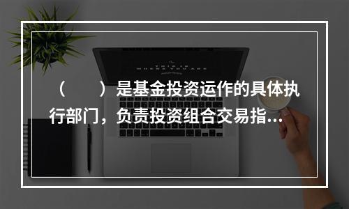 （　　）是基金投资运作的具体执行部门，负责投资组合交易指令的