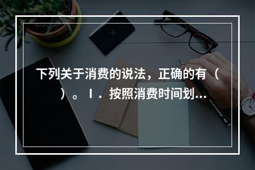 下列关于消费的说法，正确的有（　　）。Ⅰ．按照消费时间划分、