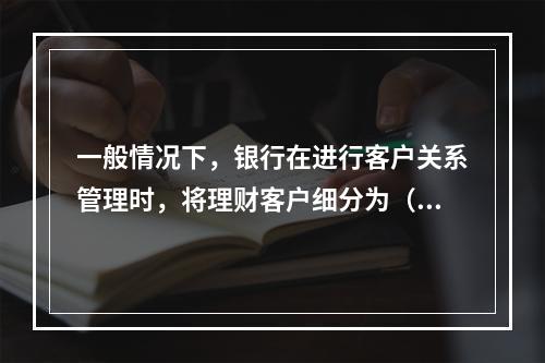 一般情况下，银行在进行客户关系管理时，将理财客户细分为（　　