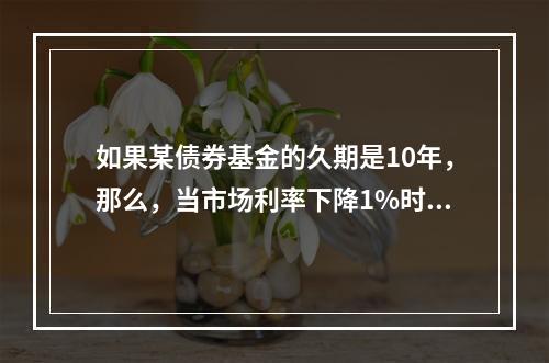 如果某债券基金的久期是10年，那么，当市场利率下降1%时，该