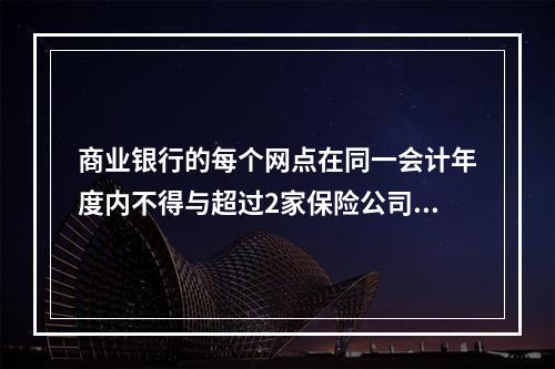 商业银行的每个网点在同一会计年度内不得与超过2家保险公司（以