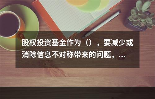 股权投资基金作为（），要减少或消除信息不对称带来的问题，及时