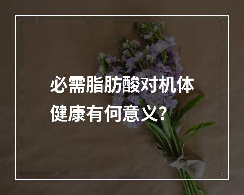 必需脂肪酸对机体健康有何意义？