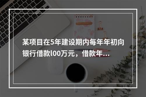 某项目在5年建设期内每年年初向银行借款l00万元，借款年利