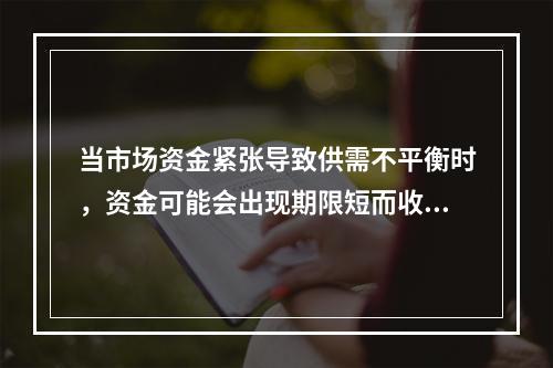 当市场资金紧张导致供需不平衡时，资金可能会出现期限短而收益率