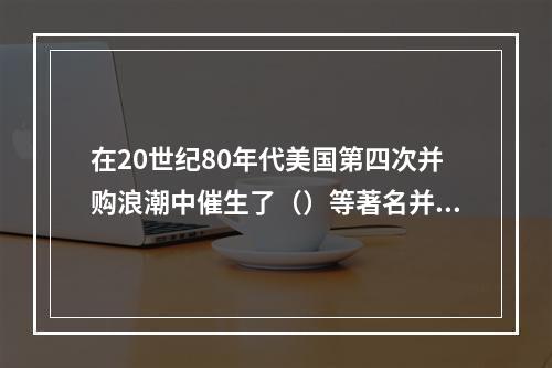 在20世纪80年代美国第四次并购浪潮中催生了（）等著名并购基