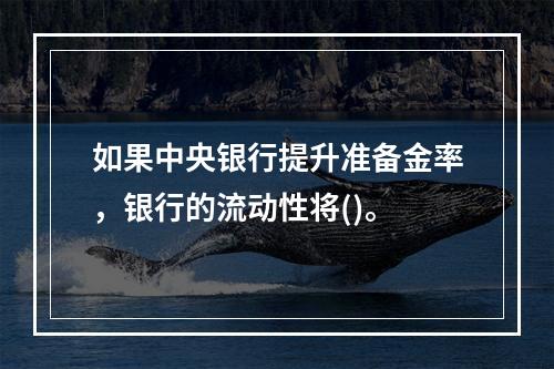 如果中央银行提升准备金率，银行的流动性将()。