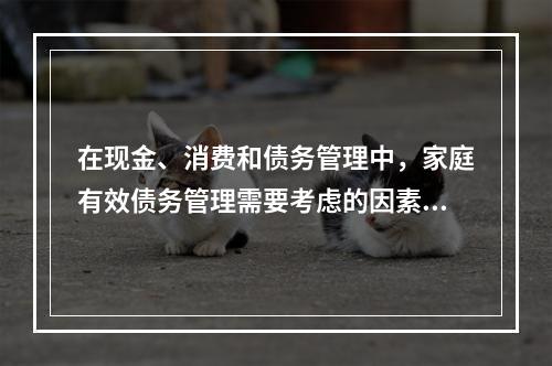 在现金、消费和债务管理中，家庭有效债务管理需要考虑的因素包括