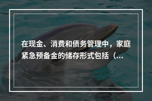 在现金、消费和债务管理中，家庭紧急预备金的储存形式包括（　　