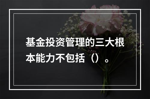 基金投资管理的三大根本能力不包括（）。