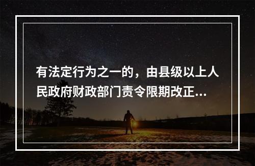 有法定行为之一的，由县级以上人民政府财政部门责令限期改正，可