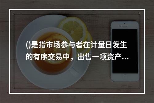 ()是指市场参与者在计量日发生的有序交易中，出售一项资产所能