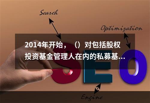 2014年开始，（）对包括股权投资基金管理人在内的私募基金管