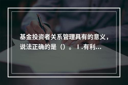 基金投资者关系管理具有的意义，说法正确的是（）。Ⅰ.有利于促